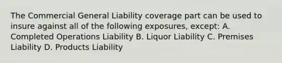 The Commercial General Liability coverage part can be used to insure against all of the following exposures, except: A. Completed Operations Liability B. Liquor Liability C. Premises Liability D. Products Liability