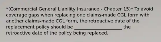 *(Commercial General Liability Insurance - Chapter 15)* To avoid coverage gaps when replacing one claims-made CGL form with another claims-made CGL form, the retroactive date of the replacement policy should be _____________________ the retroactive date of the policy being replaced.