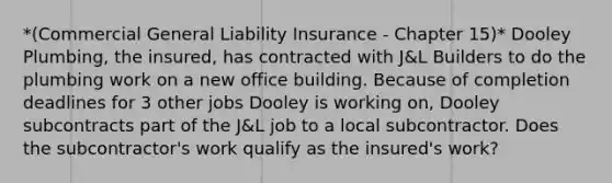 *(Commercial General Liability Insurance - Chapter 15)* Dooley Plumbing, the insured, has contracted with J&L Builders to do the plumbing work on a new office building. Because of completion deadlines for 3 other jobs Dooley is working on, Dooley subcontracts part of the J&L job to a local subcontractor. Does the subcontractor's work qualify as the insured's work?