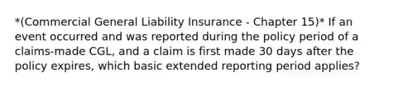 *(Commercial General Liability Insurance - Chapter 15)* If an event occurred and was reported during the policy period of a claims-made CGL, and a claim is first made 30 days after the policy expires, which basic extended reporting period applies?