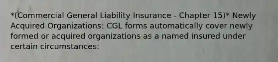 *(Commercial General Liability Insurance - Chapter 15)* Newly Acquired Organizations: CGL forms automatically cover newly formed or acquired organizations as a named insured under certain circumstances: