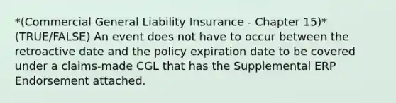 *(Commercial General Liability Insurance - Chapter 15)* (TRUE/FALSE) An event does not have to occur between the retroactive date and the policy expiration date to be covered under a claims-made CGL that has the Supplemental ERP Endorsement attached.