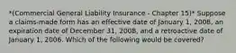 *(Commercial General Liability Insurance - Chapter 15)* Suppose a claims-made form has an effective date of January 1, 2008, an expiration date of December 31, 2008, and a retroactive date of January 1, 2006. Which of the following would be covered?