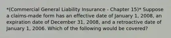 *(Commercial General Liability Insurance - Chapter 15)* Suppose a claims-made form has an effective date of January 1, 2008, an expiration date of December 31, 2008, and a retroactive date of January 1, 2006. Which of the following would be covered?