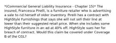 *(Commercial General Liability Insurance - Chapter 15)* The insured, Francesca Pirelli, is a furniture retailer who is advertising a sale to rid herself of older inventory. Pirelli has a contract with HighStyle Furnishings that says she will not sell their line at lower than their suggested retail price. When she includes some HighStyle furniture in an ad at 40% off, HighStyle sues her for breach of contract. Would this claim be covered under Coverage B of the CGL?