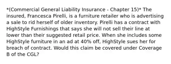 *(Commercial General Liability Insurance - Chapter 15)* The insured, Francesca Pirelli, is a furniture retailer who is advertising a sale to rid herself of older inventory. Pirelli has a contract with HighStyle Furnishings that says she will not sell their line at lower than their suggested retail price. When she includes some HighStyle furniture in an ad at 40% off, HighStyle sues her for breach of contract. Would this claim be covered under Coverage B of the CGL?