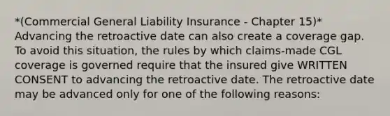 *(Commercial General Liability Insurance - Chapter 15)* Advancing the retroactive date can also create a coverage gap. To avoid this situation, the rules by which claims-made CGL coverage is governed require that the insured give WRITTEN CONSENT to advancing the retroactive date. The retroactive date may be advanced only for one of the following reasons: