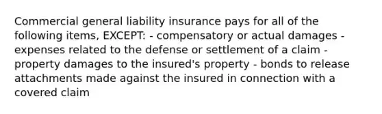 Commercial general liability insurance pays for all of the following items, EXCEPT: - compensatory or actual damages - expenses related to the defense or settlement of a claim - property damages to the insured's property - bonds to release attachments made against the insured in connection with a covered claim