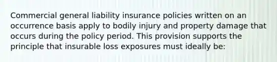 Commercial general liability insurance policies written on an occurrence basis apply to bodily injury and property damage that occurs during the policy period. This provision supports the principle that insurable loss exposures must ideally be: