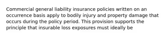 Commercial general liability insurance policies written on an occurrence basis apply to bodily injury and property damage that occurs during the policy period. This provision supports the principle that insurable loss exposures must ideally be