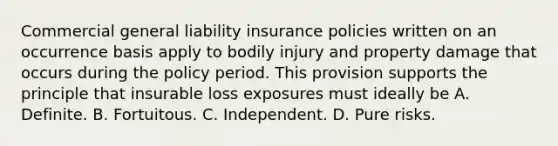 Commercial general liability insurance policies written on an occurrence basis apply to bodily injury and property damage that occurs during the policy period. This provision supports the principle that insurable loss exposures must ideally be A. Definite. B. Fortuitous. C. Independent. D. Pure risks.