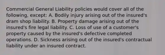 Commercial General Liability policies would cover all of the following, except: A. Bodily injury arising out of the insured's dram shop liability. B. Property damage arising out of the insured's fire legal liability. C. Loss of use of a customer's property caused by the insured's defective completed operations. D. Sickness arising out of the insured's contractual liability under an insured contract.