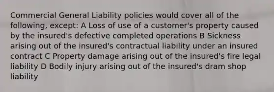 Commercial General Liability policies would cover all of the following, except: A Loss of use of a customer's property caused by the insured's defective completed operations B Sickness arising out of the insured's contractual liability under an insured contract C Property damage arising out of the insured's fire legal liability D Bodily injury arising out of the insured's dram shop liability