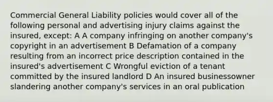 Commercial General Liability policies would cover all of the following personal and advertising injury claims against the insured, except: A A company infringing on another company's copyright in an advertisement B Defamation of a company resulting from an incorrect price description contained in the insured's advertisement C Wrongful eviction of a tenant committed by the insured landlord D An insured businessowner slandering another company's services in an oral publication