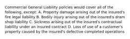 Commercial General Liability policies would cover all of the following, except: A. Property damage arising out of the insured's fire legal liability B. Bodily injury arising out of the insured's dram shop liability C. Sickness arising out of the insured's contractual liability under an insured contract D. Loss of use of a customer's property caused by the insured's defective completed operations