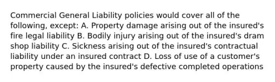 Commercial General Liability policies would cover all of the following, except: A. Property damage arising out of the insured's fire legal liability B. Bodily injury arising out of the insured's dram shop liability C. Sickness arising out of the insured's contractual liability under an insured contract D. Loss of use of a customer's property caused by the insured's defective completed operations