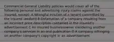 Commercial General Liability policies would cover all of the following personal and advertising injury claims against the insured, except: A Wrongful eviction of a tenant committed by the insured landlord B Defamation of a company resulting from an incorrect price description contained in the insured's advertisement C An insured businessowner slandering another company's services in an oral publication D A company infringing on another company's copyright in an advertisement