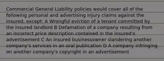 Commercial General Liability policies would cover all of the following personal and advertising injury claims against the insured, except: A Wrongful eviction of a tenant committed by the insured landlord B Defamation of a company resulting from an incorrect price description contained in the insured's advertisement C An insured businessowner slandering another company's services in an oral publication D A company infringing on another company's copyright in an advertisement