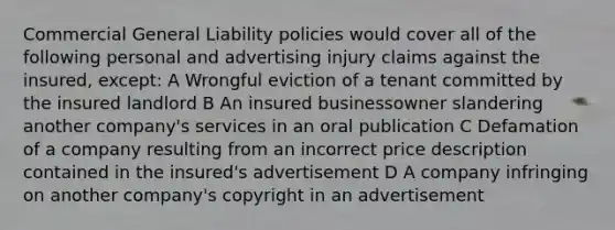 Commercial General Liability policies would cover all of the following personal and advertising injury claims against the insured, except: A Wrongful eviction of a tenant committed by the insured landlord B An insured businessowner slandering another company's services in an oral publication C Defamation of a company resulting from an incorrect price description contained in the insured's advertisement D A company infringing on another company's copyright in an advertisement