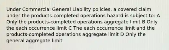 Under Commercial General Liability policies, a covered claim under the products-completed operations hazard is subject to: A Only the products-completed operations aggregate limit B Only the each occurrence limit C The each occurrence limit and the products-completed operations aggregate limit D Only the general aggregate limit