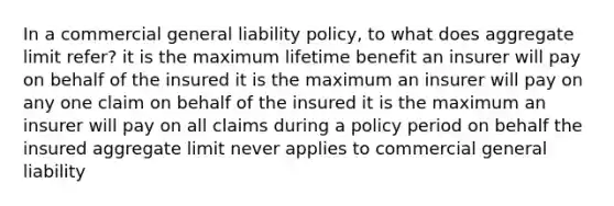 In a commercial general liability policy, to what does aggregate limit refer? it is the maximum lifetime benefit an insurer will pay on behalf of the insured it is the maximum an insurer will pay on any one claim on behalf of the insured it is the maximum an insurer will pay on all claims during a policy period on behalf the insured aggregate limit never applies to commercial general liability