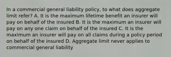 In a commercial general liability policy, to what does aggregate limit refer? A. It is the maximum lifetime benefit an insurer will pay on behalf of the insured B. It is the maximum an insurer will pay on any one claim on behalf of the insured C. It is the maximum an insurer will pay on all claims during a policy period on behalf of the insured D. Aggregate limit never applies to commercial general liability