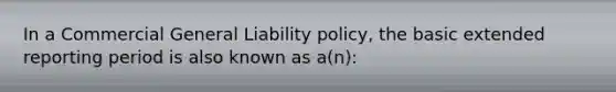 In a Commercial General Liability policy, the basic extended reporting period is also known as a(n):