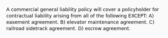 A commercial general liability policy will cover a policyholder for contractual liability arising from all of the following EXCEPT: A) easement agreement. B) elevator maintenance agreement. C) railroad sidetrack agreement. D) escrow agreement.