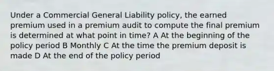 Under a Commercial General Liability policy, the earned premium used in a premium audit to compute the final premium is determined at what point in time? A At the beginning of the policy period B Monthly C At the time the premium deposit is made D At the end of the policy period