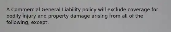 A Commercial General Liability policy will exclude coverage for bodily injury and property damage arising from all of the following, except: