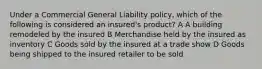 Under a Commercial General Liability policy, which of the following is considered an insured's product? A A building remodeled by the insured B Merchandise held by the insured as inventory C Goods sold by the insured at a trade show D Goods being shipped to the insured retailer to be sold