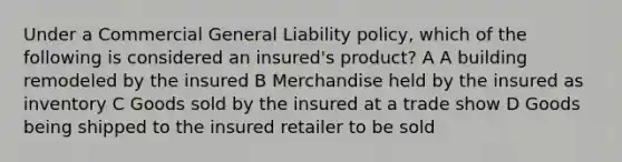 Under a Commercial General Liability policy, which of the following is considered an insured's product? A A building remodeled by the insured B Merchandise held by the insured as inventory C Goods sold by the insured at a trade show D Goods being shipped to the insured retailer to be sold