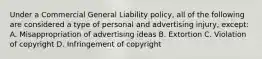 Under a Commercial General Liability policy, all of the following are considered a type of personal and advertising injury, except: A. Misappropriation of advertising ideas B. Extortion C. Violation of copyright D. Infringement of copyright