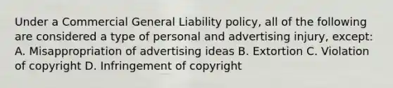 Under a Commercial General Liability policy, all of the following are considered a type of personal and advertising injury, except: A. Misappropriation of advertising ideas B. Extortion C. Violation of copyright D. Infringement of copyright