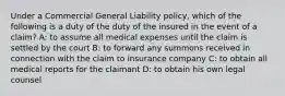 Under a Commercial General Liability policy, which of the following is a duty of the duty of the insured in the event of a claim? A: to assume all medical expenses until the claim is settled by the court B: to forward any summons received in connection with the claim to insurance company C: to obtain all medical reports for the claimant D: to obtain his own legal counsel