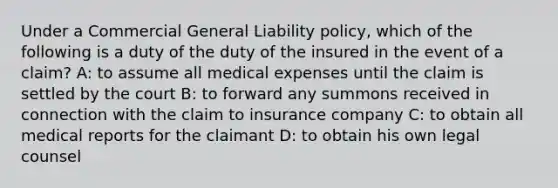 Under a Commercial General Liability policy, which of the following is a duty of the duty of the insured in the event of a claim? A: to assume all medical expenses until the claim is settled by the court B: to forward any summons received in connection with the claim to insurance company C: to obtain all medical reports for the claimant D: to obtain his own legal counsel