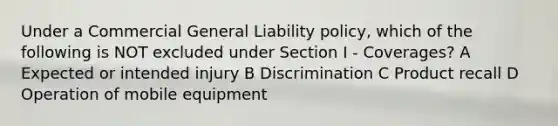 Under a Commercial General Liability policy, which of the following is NOT excluded under Section I - Coverages? A Expected or intended injury B Discrimination C Product recall D Operation of mobile equipment