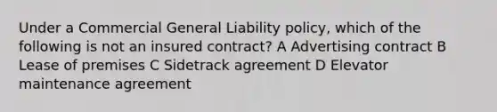 Under a Commercial General Liability policy, which of the following is not an insured contract? A Advertising contract B Lease of premises C Sidetrack agreement D Elevator maintenance agreement