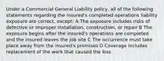 Under a Commercial General Liability policy, all of the following statements regarding the insured's completed operations liability exposure are correct, except: A The exposure includes risks of defective or improper installation, construction, or repair B The exposure begins after the insured's operations are completed and the insured leaves the job site C The occurrence must take place away from the insured's premises D Coverage includes replacement of the work that caused the loss