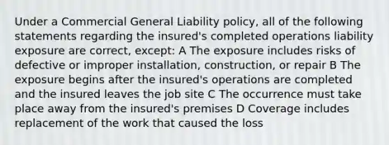 Under a Commercial General Liability policy, all of the following statements regarding the insured's completed operations liability exposure are correct, except: A The exposure includes risks of defective or improper installation, construction, or repair B The exposure begins after the insured's operations are completed and the insured leaves the job site C The occurrence must take place away from the insured's premises D Coverage includes replacement of the work that caused the loss