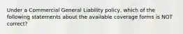 Under a Commercial General Liability policy, which of the following statements about the available coverage forms is NOT correct?