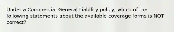 Under a Commercial General Liability policy, which of the following statements about the available coverage forms is NOT correct?