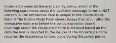 Under a Commercial General Liability policy, which of the following statements about the available coverage forms is NOT correct? A The retroactive date is unique to the Claims-Made Form B The Claims-Made Form covers losses that occur after the retroactive date and before the policy expiration date C Coverage under the Occurrence Form is initiated based on the date the loss is reported to the insurer D The Occurrence Form requires the occurrence to take place during the policy period