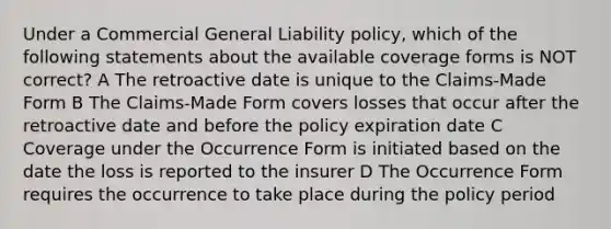 Under a Commercial General Liability policy, which of the following statements about the available coverage forms is NOT correct? A The retroactive date is unique to the Claims-Made Form B The Claims-Made Form covers losses that occur after the retroactive date and before the policy expiration date C Coverage under the Occurrence Form is initiated based on the date the loss is reported to the insurer D The Occurrence Form requires the occurrence to take place during the policy period