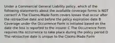 Under a Commercial General Liability policy, which of the following statements about the available coverage forms is NOT correct? A The Claims-Made Form covers losses that occur after the retroactive date and before the policy expiration date B Coverage under the Occurrence Form is initiated based on the date the loss is reported to the insurer C The Occurrence Form requires the occurrence to take place during the policy period D The retroactive date is unique to the Claims-Made Form