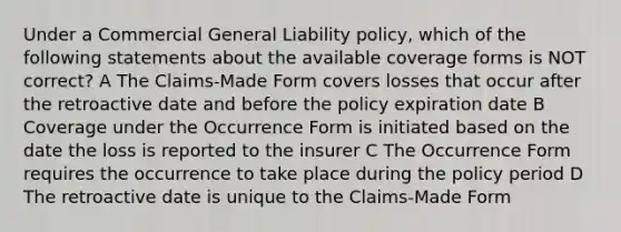 Under a Commercial General Liability policy, which of the following statements about the available coverage forms is NOT correct? A The Claims-Made Form covers losses that occur after the retroactive date and before the policy expiration date B Coverage under the Occurrence Form is initiated based on the date the loss is reported to the insurer C The Occurrence Form requires the occurrence to take place during the policy period D The retroactive date is unique to the Claims-Made Form