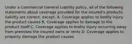 Under a Commercial General Liability policy, all of the following statements about coverage provided for the insured's products liability are correct, except: A. Coverage applies to bodily injury the product causes B. Coverage applies to damage to the product itself C. Coverage applies to bodily injury occurring away from premises the insured owns or rents D. Coverage applies to property damage the product causes