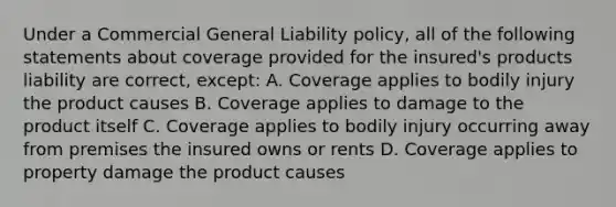 Under a Commercial General Liability policy, all of the following statements about coverage provided for the insured's products liability are correct, except: A. Coverage applies to bodily injury the product causes B. Coverage applies to damage to the product itself C. Coverage applies to bodily injury occurring away from premises the insured owns or rents D. Coverage applies to property damage the product causes