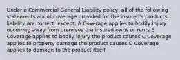 Under a Commercial General Liability policy, all of the following statements about coverage provided for the insured's products liability are correct, except: A Coverage applies to bodily injury occurring away from premises the insured owns or rents B Coverage applies to bodily injury the product causes C Coverage applies to property damage the product causes D Coverage applies to damage to the product itself