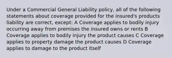 Under a Commercial General Liability policy, all of the following statements about coverage provided for the insured's products liability are correct, except: A Coverage applies to bodily injury occurring away from premises the insured owns or rents B Coverage applies to bodily injury the product causes C Coverage applies to property damage the product causes D Coverage applies to damage to the product itself